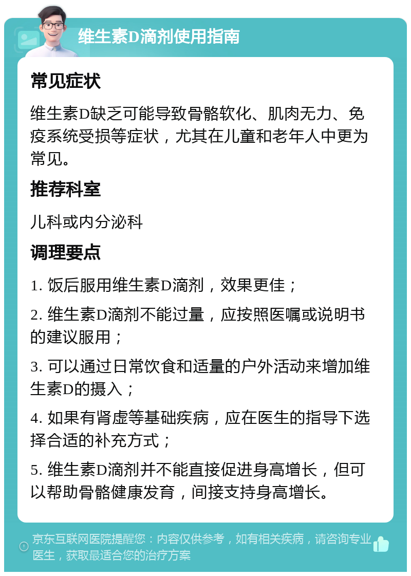 维生素D滴剂使用指南 常见症状 维生素D缺乏可能导致骨骼软化、肌肉无力、免疫系统受损等症状，尤其在儿童和老年人中更为常见。 推荐科室 儿科或内分泌科 调理要点 1. 饭后服用维生素D滴剂，效果更佳； 2. 维生素D滴剂不能过量，应按照医嘱或说明书的建议服用； 3. 可以通过日常饮食和适量的户外活动来增加维生素D的摄入； 4. 如果有肾虚等基础疾病，应在医生的指导下选择合适的补充方式； 5. 维生素D滴剂并不能直接促进身高增长，但可以帮助骨骼健康发育，间接支持身高增长。