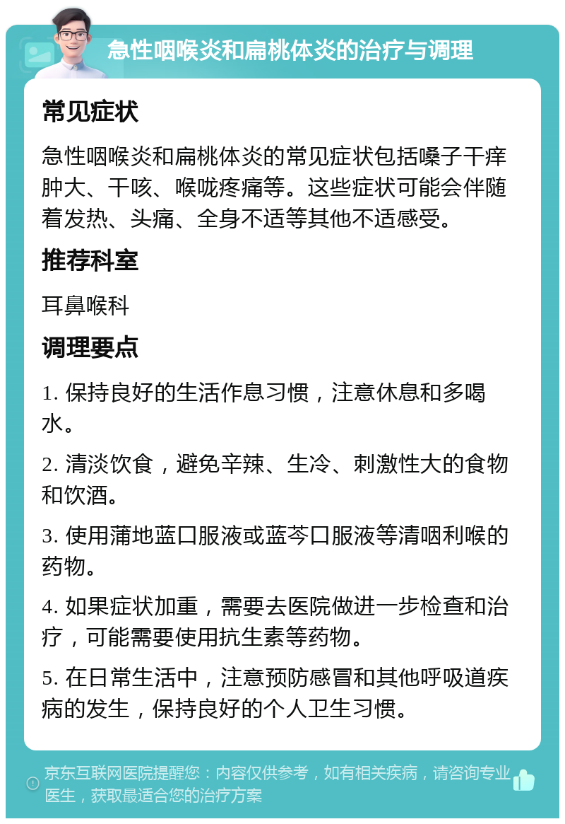 急性咽喉炎和扁桃体炎的治疗与调理 常见症状 急性咽喉炎和扁桃体炎的常见症状包括嗓子干痒肿大、干咳、喉咙疼痛等。这些症状可能会伴随着发热、头痛、全身不适等其他不适感受。 推荐科室 耳鼻喉科 调理要点 1. 保持良好的生活作息习惯，注意休息和多喝水。 2. 清淡饮食，避免辛辣、生冷、刺激性大的食物和饮酒。 3. 使用蒲地蓝口服液或蓝芩口服液等清咽利喉的药物。 4. 如果症状加重，需要去医院做进一步检查和治疗，可能需要使用抗生素等药物。 5. 在日常生活中，注意预防感冒和其他呼吸道疾病的发生，保持良好的个人卫生习惯。