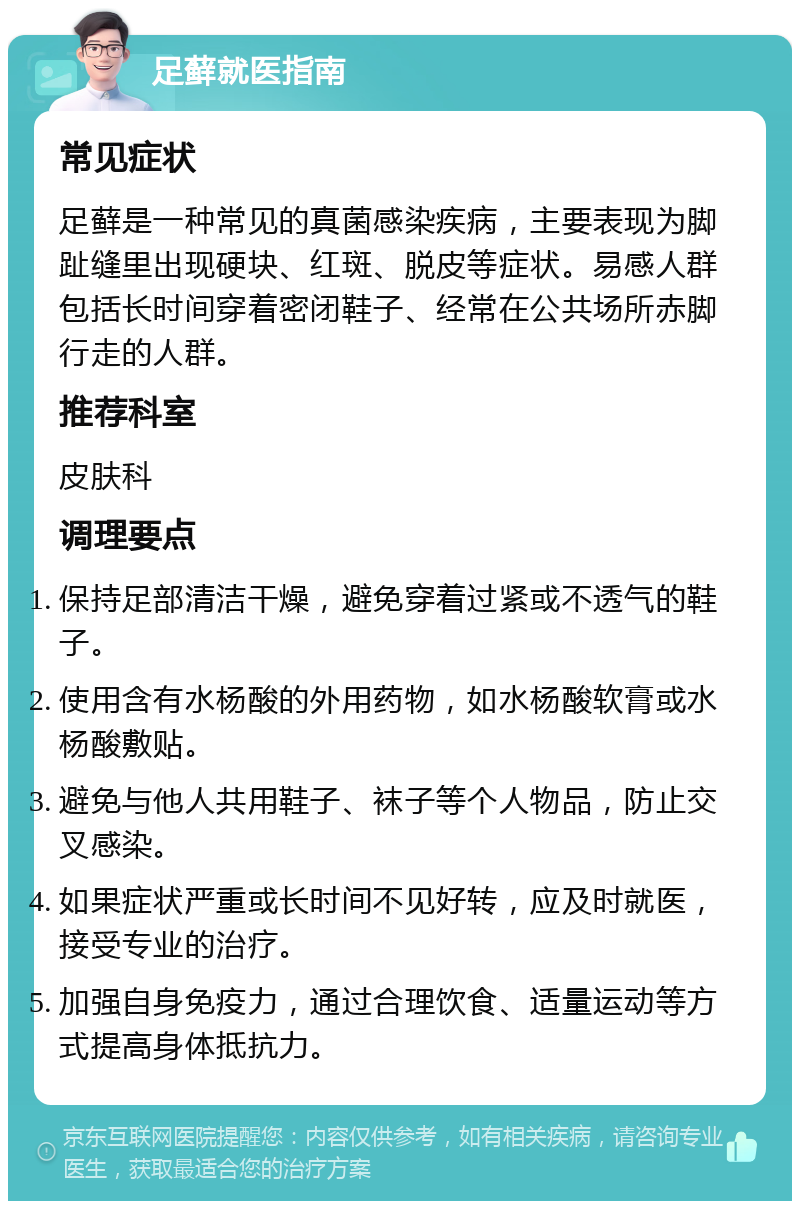 足藓就医指南 常见症状 足藓是一种常见的真菌感染疾病，主要表现为脚趾缝里出现硬块、红斑、脱皮等症状。易感人群包括长时间穿着密闭鞋子、经常在公共场所赤脚行走的人群。 推荐科室 皮肤科 调理要点 保持足部清洁干燥，避免穿着过紧或不透气的鞋子。 使用含有水杨酸的外用药物，如水杨酸软膏或水杨酸敷贴。 避免与他人共用鞋子、袜子等个人物品，防止交叉感染。 如果症状严重或长时间不见好转，应及时就医，接受专业的治疗。 加强自身免疫力，通过合理饮食、适量运动等方式提高身体抵抗力。