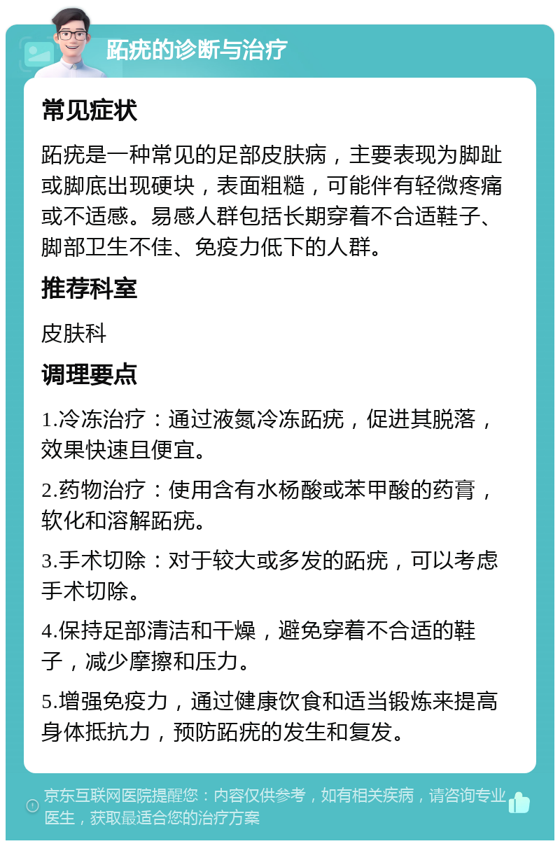 跖疣的诊断与治疗 常见症状 跖疣是一种常见的足部皮肤病，主要表现为脚趾或脚底出现硬块，表面粗糙，可能伴有轻微疼痛或不适感。易感人群包括长期穿着不合适鞋子、脚部卫生不佳、免疫力低下的人群。 推荐科室 皮肤科 调理要点 1.冷冻治疗：通过液氮冷冻跖疣，促进其脱落，效果快速且便宜。 2.药物治疗：使用含有水杨酸或苯甲酸的药膏，软化和溶解跖疣。 3.手术切除：对于较大或多发的跖疣，可以考虑手术切除。 4.保持足部清洁和干燥，避免穿着不合适的鞋子，减少摩擦和压力。 5.增强免疫力，通过健康饮食和适当锻炼来提高身体抵抗力，预防跖疣的发生和复发。