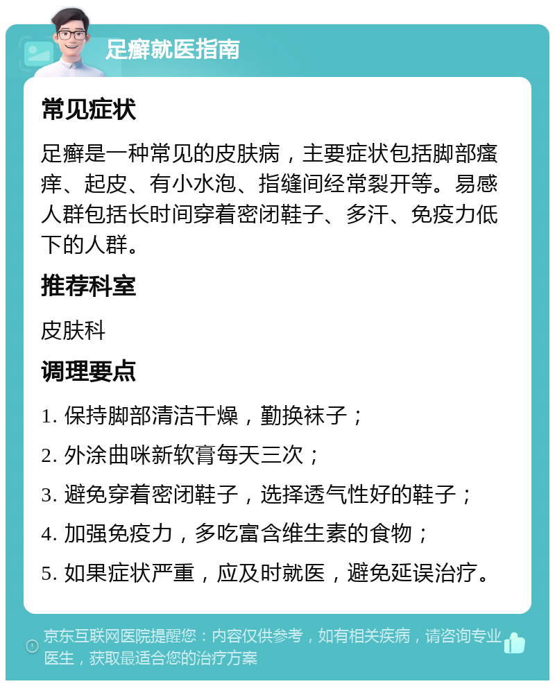 足癣就医指南 常见症状 足癣是一种常见的皮肤病，主要症状包括脚部瘙痒、起皮、有小水泡、指缝间经常裂开等。易感人群包括长时间穿着密闭鞋子、多汗、免疫力低下的人群。 推荐科室 皮肤科 调理要点 1. 保持脚部清洁干燥，勤换袜子； 2. 外涂曲咪新软膏每天三次； 3. 避免穿着密闭鞋子，选择透气性好的鞋子； 4. 加强免疫力，多吃富含维生素的食物； 5. 如果症状严重，应及时就医，避免延误治疗。