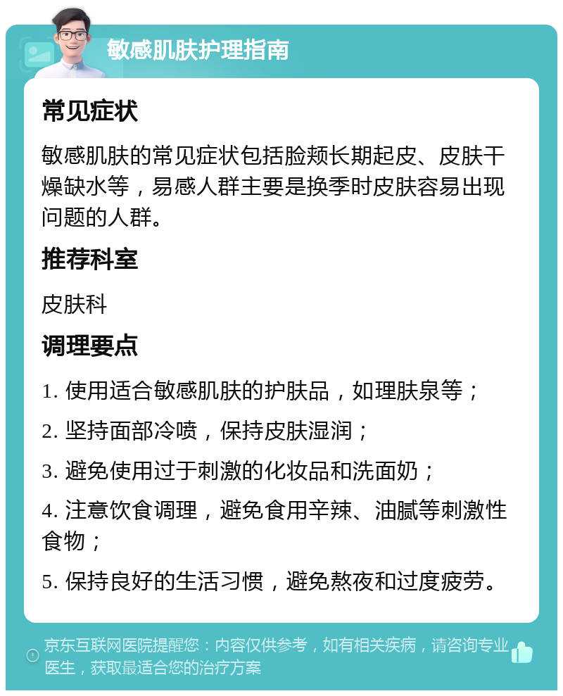 敏感肌肤护理指南 常见症状 敏感肌肤的常见症状包括脸颊长期起皮、皮肤干燥缺水等，易感人群主要是换季时皮肤容易出现问题的人群。 推荐科室 皮肤科 调理要点 1. 使用适合敏感肌肤的护肤品，如理肤泉等； 2. 坚持面部冷喷，保持皮肤湿润； 3. 避免使用过于刺激的化妆品和洗面奶； 4. 注意饮食调理，避免食用辛辣、油腻等刺激性食物； 5. 保持良好的生活习惯，避免熬夜和过度疲劳。