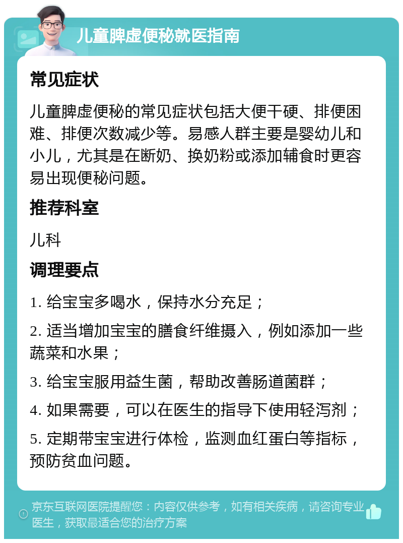 儿童脾虚便秘就医指南 常见症状 儿童脾虚便秘的常见症状包括大便干硬、排便困难、排便次数减少等。易感人群主要是婴幼儿和小儿，尤其是在断奶、换奶粉或添加辅食时更容易出现便秘问题。 推荐科室 儿科 调理要点 1. 给宝宝多喝水，保持水分充足； 2. 适当增加宝宝的膳食纤维摄入，例如添加一些蔬菜和水果； 3. 给宝宝服用益生菌，帮助改善肠道菌群； 4. 如果需要，可以在医生的指导下使用轻泻剂； 5. 定期带宝宝进行体检，监测血红蛋白等指标，预防贫血问题。