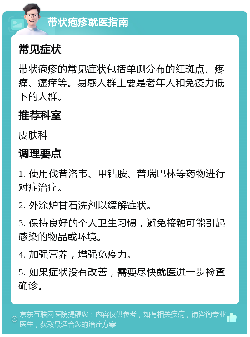 带状疱疹就医指南 常见症状 带状疱疹的常见症状包括单侧分布的红斑点、疼痛、瘙痒等。易感人群主要是老年人和免疫力低下的人群。 推荐科室 皮肤科 调理要点 1. 使用伐昔洛韦、甲钴胺、普瑞巴林等药物进行对症治疗。 2. 外涂炉甘石洗剂以缓解症状。 3. 保持良好的个人卫生习惯，避免接触可能引起感染的物品或环境。 4. 加强营养，增强免疫力。 5. 如果症状没有改善，需要尽快就医进一步检查确诊。