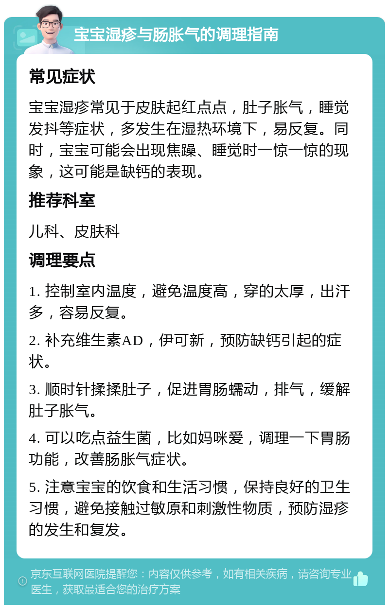 宝宝湿疹与肠胀气的调理指南 常见症状 宝宝湿疹常见于皮肤起红点点，肚子胀气，睡觉发抖等症状，多发生在湿热环境下，易反复。同时，宝宝可能会出现焦躁、睡觉时一惊一惊的现象，这可能是缺钙的表现。 推荐科室 儿科、皮肤科 调理要点 1. 控制室内温度，避免温度高，穿的太厚，出汗多，容易反复。 2. 补充维生素AD，伊可新，预防缺钙引起的症状。 3. 顺时针揉揉肚子，促进胃肠蠕动，排气，缓解肚子胀气。 4. 可以吃点益生菌，比如妈咪爱，调理一下胃肠功能，改善肠胀气症状。 5. 注意宝宝的饮食和生活习惯，保持良好的卫生习惯，避免接触过敏原和刺激性物质，预防湿疹的发生和复发。