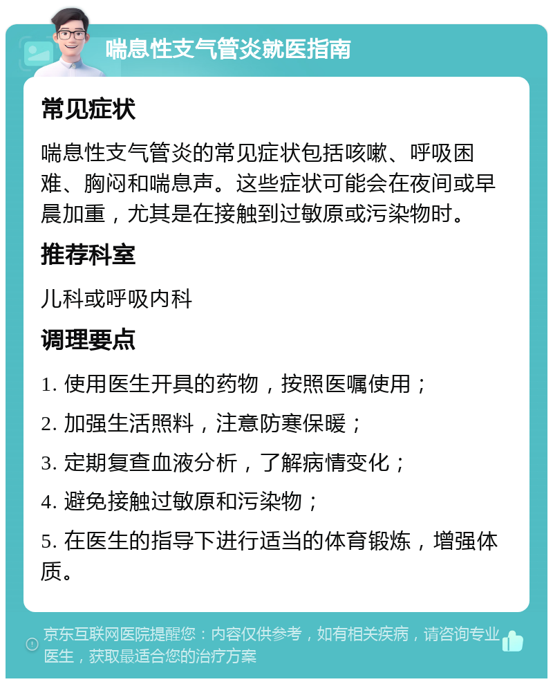 喘息性支气管炎就医指南 常见症状 喘息性支气管炎的常见症状包括咳嗽、呼吸困难、胸闷和喘息声。这些症状可能会在夜间或早晨加重，尤其是在接触到过敏原或污染物时。 推荐科室 儿科或呼吸内科 调理要点 1. 使用医生开具的药物，按照医嘱使用； 2. 加强生活照料，注意防寒保暖； 3. 定期复查血液分析，了解病情变化； 4. 避免接触过敏原和污染物； 5. 在医生的指导下进行适当的体育锻炼，增强体质。