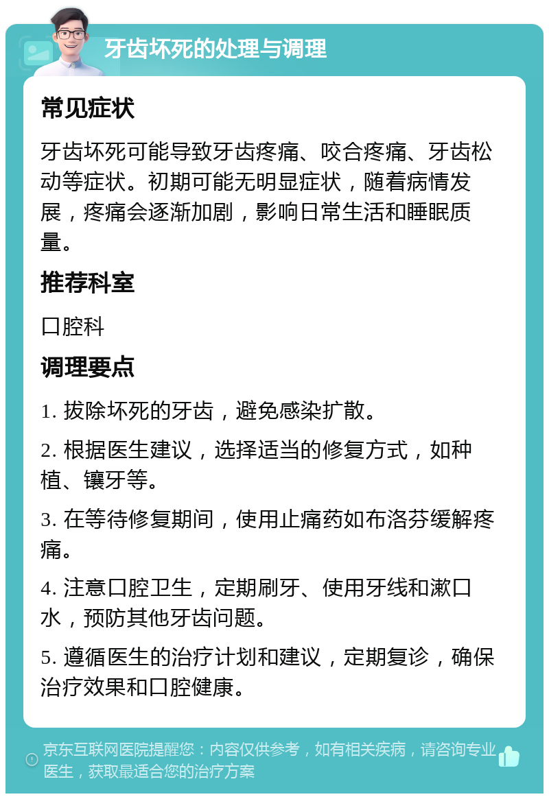 牙齿坏死的处理与调理 常见症状 牙齿坏死可能导致牙齿疼痛、咬合疼痛、牙齿松动等症状。初期可能无明显症状，随着病情发展，疼痛会逐渐加剧，影响日常生活和睡眠质量。 推荐科室 口腔科 调理要点 1. 拔除坏死的牙齿，避免感染扩散。 2. 根据医生建议，选择适当的修复方式，如种植、镶牙等。 3. 在等待修复期间，使用止痛药如布洛芬缓解疼痛。 4. 注意口腔卫生，定期刷牙、使用牙线和漱口水，预防其他牙齿问题。 5. 遵循医生的治疗计划和建议，定期复诊，确保治疗效果和口腔健康。