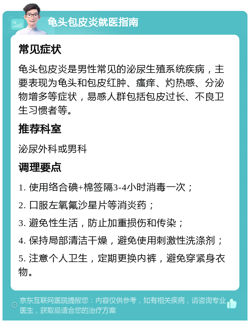 龟头包皮炎就医指南 常见症状 龟头包皮炎是男性常见的泌尿生殖系统疾病，主要表现为龟头和包皮红肿、瘙痒、灼热感、分泌物增多等症状，易感人群包括包皮过长、不良卫生习惯者等。 推荐科室 泌尿外科或男科 调理要点 1. 使用络合碘+棉签隔3-4小时消毒一次； 2. 口服左氧氟沙星片等消炎药； 3. 避免性生活，防止加重损伤和传染； 4. 保持局部清洁干燥，避免使用刺激性洗涤剂； 5. 注意个人卫生，定期更换内裤，避免穿紧身衣物。