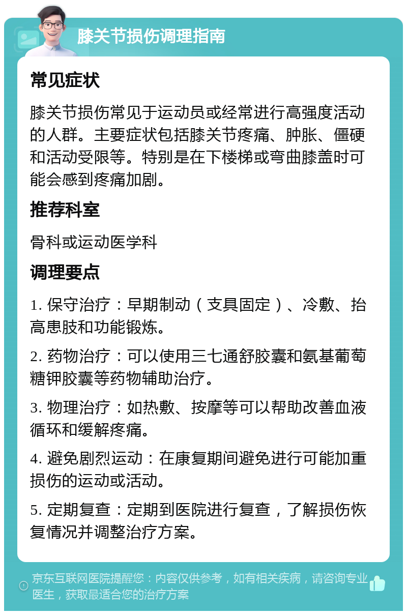 膝关节损伤调理指南 常见症状 膝关节损伤常见于运动员或经常进行高强度活动的人群。主要症状包括膝关节疼痛、肿胀、僵硬和活动受限等。特别是在下楼梯或弯曲膝盖时可能会感到疼痛加剧。 推荐科室 骨科或运动医学科 调理要点 1. 保守治疗：早期制动（支具固定）、冷敷、抬高患肢和功能锻炼。 2. 药物治疗：可以使用三七通舒胶囊和氨基葡萄糖钾胶囊等药物辅助治疗。 3. 物理治疗：如热敷、按摩等可以帮助改善血液循环和缓解疼痛。 4. 避免剧烈运动：在康复期间避免进行可能加重损伤的运动或活动。 5. 定期复查：定期到医院进行复查，了解损伤恢复情况并调整治疗方案。