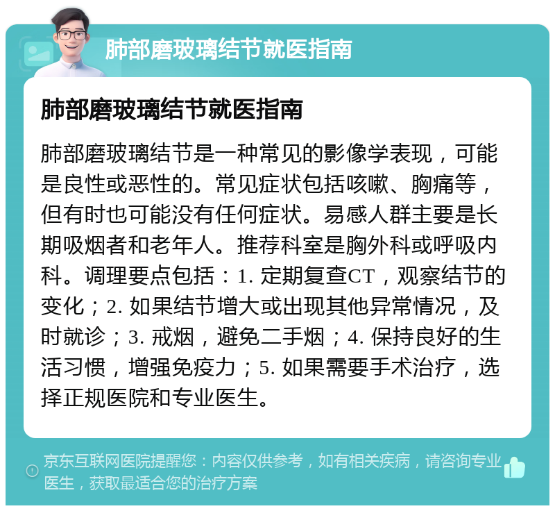 肺部磨玻璃结节就医指南 肺部磨玻璃结节就医指南 肺部磨玻璃结节是一种常见的影像学表现，可能是良性或恶性的。常见症状包括咳嗽、胸痛等，但有时也可能没有任何症状。易感人群主要是长期吸烟者和老年人。推荐科室是胸外科或呼吸内科。调理要点包括：1. 定期复查CT，观察结节的变化；2. 如果结节增大或出现其他异常情况，及时就诊；3. 戒烟，避免二手烟；4. 保持良好的生活习惯，增强免疫力；5. 如果需要手术治疗，选择正规医院和专业医生。