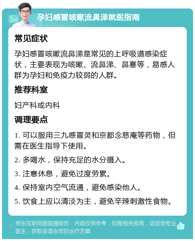 孕妇感冒咳嗽流鼻涕就医指南 常见症状 孕妇感冒咳嗽流鼻涕是常见的上呼吸道感染症状，主要表现为咳嗽、流鼻涕、鼻塞等，易感人群为孕妇和免疫力较弱的人群。 推荐科室 妇产科或内科 调理要点 1. 可以服用三九感冒灵和京都念慈庵等药物，但需在医生指导下使用。 2. 多喝水，保持充足的水分摄入。 3. 注意休息，避免过度劳累。 4. 保持室内空气流通，避免感染他人。 5. 饮食上应以清淡为主，避免辛辣刺激性食物。