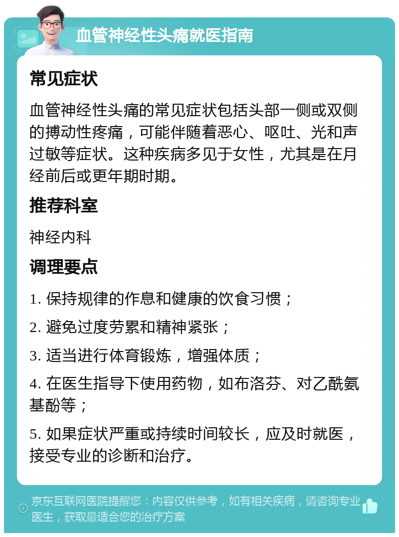 血管神经性头痛就医指南 常见症状 血管神经性头痛的常见症状包括头部一侧或双侧的搏动性疼痛，可能伴随着恶心、呕吐、光和声过敏等症状。这种疾病多见于女性，尤其是在月经前后或更年期时期。 推荐科室 神经内科 调理要点 1. 保持规律的作息和健康的饮食习惯； 2. 避免过度劳累和精神紧张； 3. 适当进行体育锻炼，增强体质； 4. 在医生指导下使用药物，如布洛芬、对乙酰氨基酚等； 5. 如果症状严重或持续时间较长，应及时就医，接受专业的诊断和治疗。