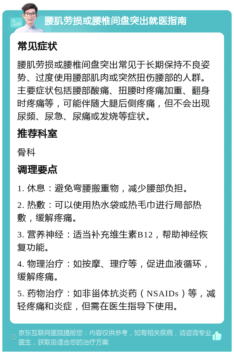 腰肌劳损或腰椎间盘突出就医指南 常见症状 腰肌劳损或腰椎间盘突出常见于长期保持不良姿势、过度使用腰部肌肉或突然扭伤腰部的人群。主要症状包括腰部酸痛、扭腰时疼痛加重、翻身时疼痛等，可能伴随大腿后侧疼痛，但不会出现尿频、尿急、尿痛或发烧等症状。 推荐科室 骨科 调理要点 1. 休息：避免弯腰搬重物，减少腰部负担。 2. 热敷：可以使用热水袋或热毛巾进行局部热敷，缓解疼痛。 3. 营养神经：适当补充维生素B12，帮助神经恢复功能。 4. 物理治疗：如按摩、理疗等，促进血液循环，缓解疼痛。 5. 药物治疗：如非甾体抗炎药（NSAIDs）等，减轻疼痛和炎症，但需在医生指导下使用。