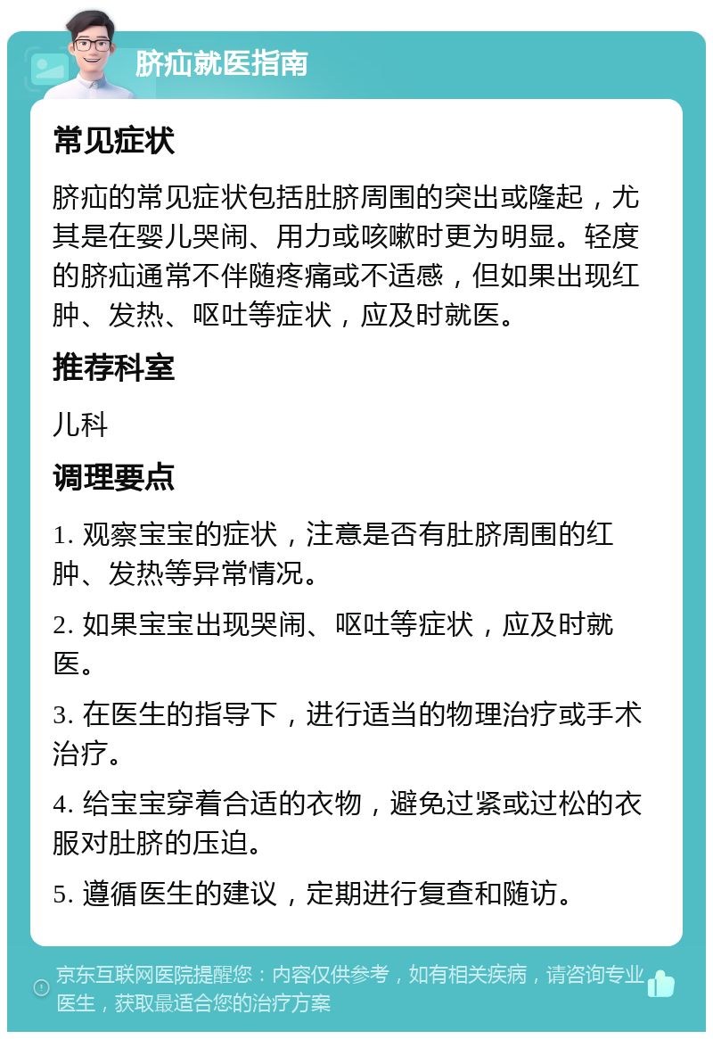 脐疝就医指南 常见症状 脐疝的常见症状包括肚脐周围的突出或隆起，尤其是在婴儿哭闹、用力或咳嗽时更为明显。轻度的脐疝通常不伴随疼痛或不适感，但如果出现红肿、发热、呕吐等症状，应及时就医。 推荐科室 儿科 调理要点 1. 观察宝宝的症状，注意是否有肚脐周围的红肿、发热等异常情况。 2. 如果宝宝出现哭闹、呕吐等症状，应及时就医。 3. 在医生的指导下，进行适当的物理治疗或手术治疗。 4. 给宝宝穿着合适的衣物，避免过紧或过松的衣服对肚脐的压迫。 5. 遵循医生的建议，定期进行复查和随访。