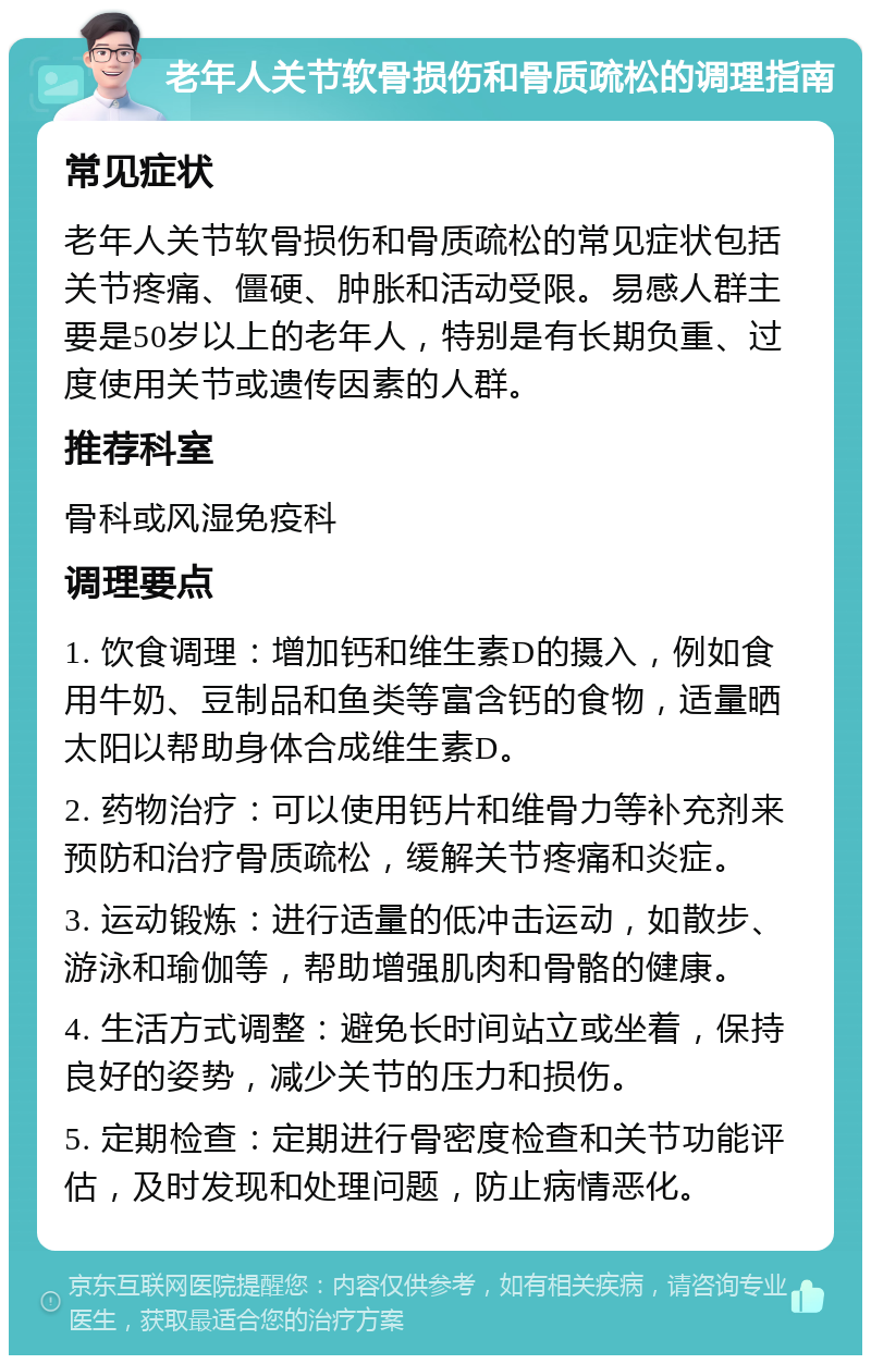 老年人关节软骨损伤和骨质疏松的调理指南 常见症状 老年人关节软骨损伤和骨质疏松的常见症状包括关节疼痛、僵硬、肿胀和活动受限。易感人群主要是50岁以上的老年人，特别是有长期负重、过度使用关节或遗传因素的人群。 推荐科室 骨科或风湿免疫科 调理要点 1. 饮食调理：增加钙和维生素D的摄入，例如食用牛奶、豆制品和鱼类等富含钙的食物，适量晒太阳以帮助身体合成维生素D。 2. 药物治疗：可以使用钙片和维骨力等补充剂来预防和治疗骨质疏松，缓解关节疼痛和炎症。 3. 运动锻炼：进行适量的低冲击运动，如散步、游泳和瑜伽等，帮助增强肌肉和骨骼的健康。 4. 生活方式调整：避免长时间站立或坐着，保持良好的姿势，减少关节的压力和损伤。 5. 定期检查：定期进行骨密度检查和关节功能评估，及时发现和处理问题，防止病情恶化。