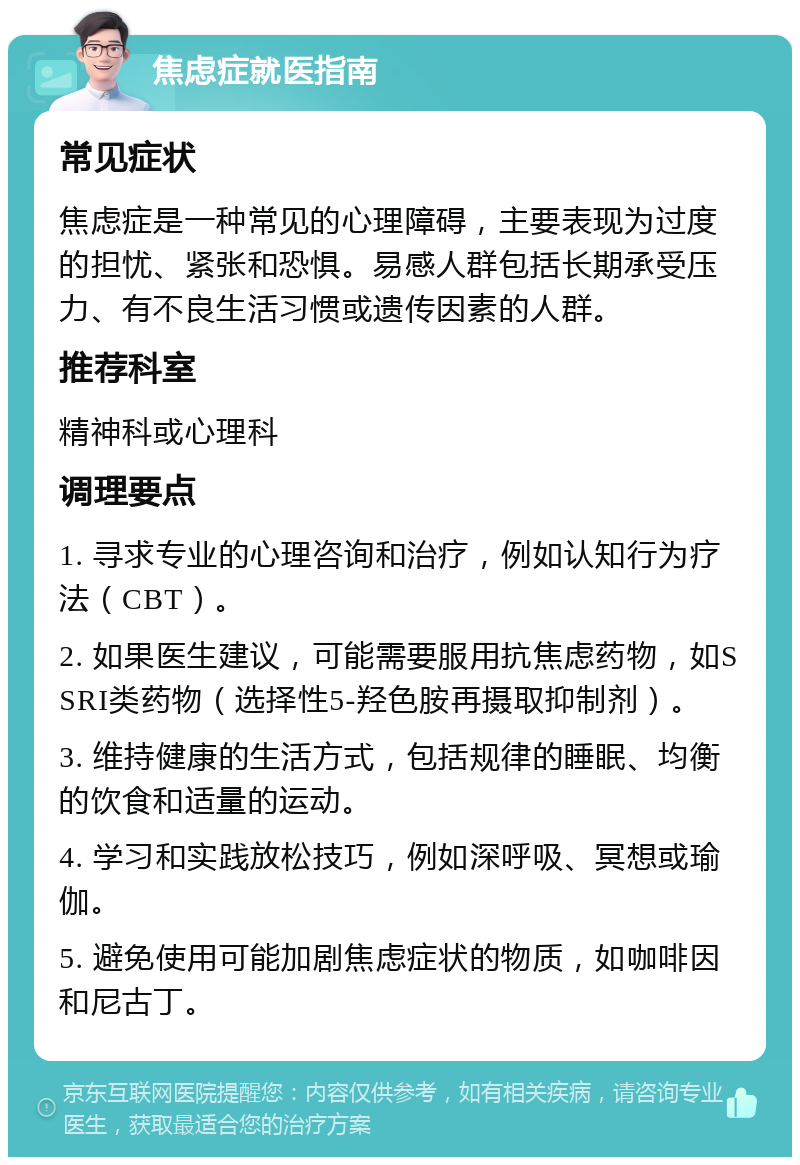 焦虑症就医指南 常见症状 焦虑症是一种常见的心理障碍，主要表现为过度的担忧、紧张和恐惧。易感人群包括长期承受压力、有不良生活习惯或遗传因素的人群。 推荐科室 精神科或心理科 调理要点 1. 寻求专业的心理咨询和治疗，例如认知行为疗法（CBT）。 2. 如果医生建议，可能需要服用抗焦虑药物，如SSRI类药物（选择性5-羟色胺再摄取抑制剂）。 3. 维持健康的生活方式，包括规律的睡眠、均衡的饮食和适量的运动。 4. 学习和实践放松技巧，例如深呼吸、冥想或瑜伽。 5. 避免使用可能加剧焦虑症状的物质，如咖啡因和尼古丁。