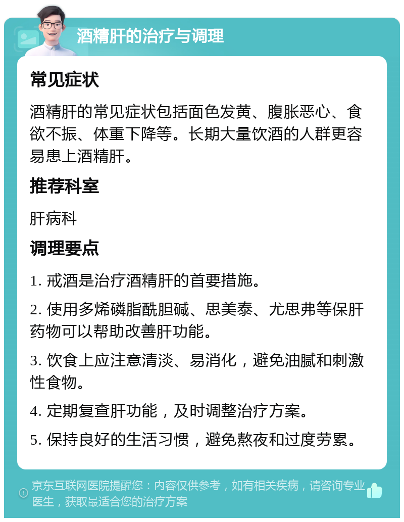 酒精肝的治疗与调理 常见症状 酒精肝的常见症状包括面色发黄、腹胀恶心、食欲不振、体重下降等。长期大量饮酒的人群更容易患上酒精肝。 推荐科室 肝病科 调理要点 1. 戒酒是治疗酒精肝的首要措施。 2. 使用多烯磷脂酰胆碱、思美泰、尤思弗等保肝药物可以帮助改善肝功能。 3. 饮食上应注意清淡、易消化，避免油腻和刺激性食物。 4. 定期复查肝功能，及时调整治疗方案。 5. 保持良好的生活习惯，避免熬夜和过度劳累。