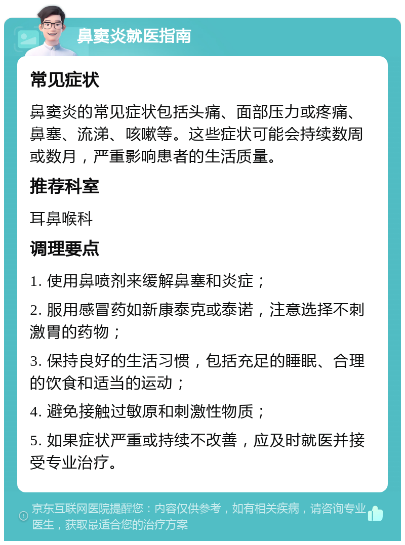 鼻窦炎就医指南 常见症状 鼻窦炎的常见症状包括头痛、面部压力或疼痛、鼻塞、流涕、咳嗽等。这些症状可能会持续数周或数月，严重影响患者的生活质量。 推荐科室 耳鼻喉科 调理要点 1. 使用鼻喷剂来缓解鼻塞和炎症； 2. 服用感冒药如新康泰克或泰诺，注意选择不刺激胃的药物； 3. 保持良好的生活习惯，包括充足的睡眠、合理的饮食和适当的运动； 4. 避免接触过敏原和刺激性物质； 5. 如果症状严重或持续不改善，应及时就医并接受专业治疗。