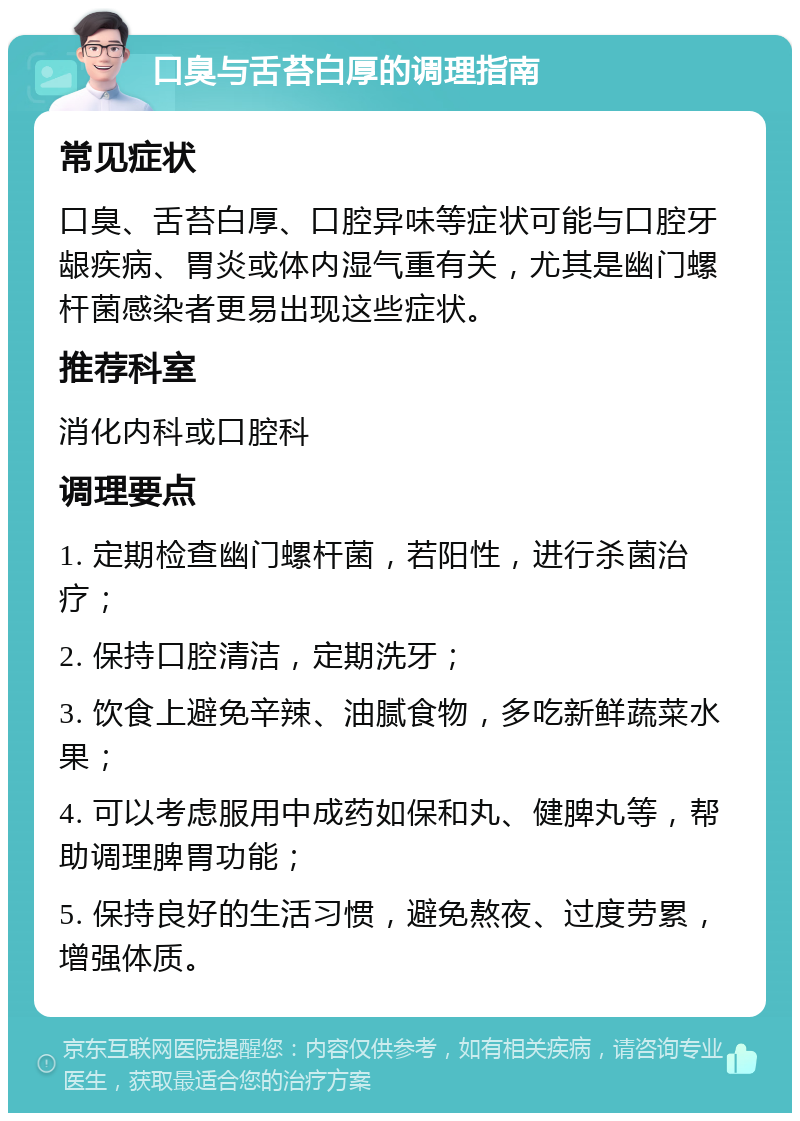 口臭与舌苔白厚的调理指南 常见症状 口臭、舌苔白厚、口腔异味等症状可能与口腔牙龈疾病、胃炎或体内湿气重有关，尤其是幽门螺杆菌感染者更易出现这些症状。 推荐科室 消化内科或口腔科 调理要点 1. 定期检查幽门螺杆菌，若阳性，进行杀菌治疗； 2. 保持口腔清洁，定期洗牙； 3. 饮食上避免辛辣、油腻食物，多吃新鲜蔬菜水果； 4. 可以考虑服用中成药如保和丸、健脾丸等，帮助调理脾胃功能； 5. 保持良好的生活习惯，避免熬夜、过度劳累，增强体质。