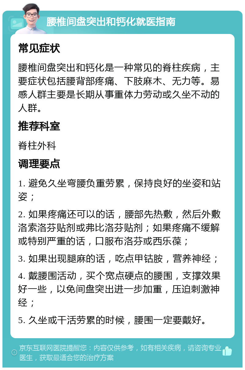 腰椎间盘突出和钙化就医指南 常见症状 腰椎间盘突出和钙化是一种常见的脊柱疾病，主要症状包括腰背部疼痛、下肢麻木、无力等。易感人群主要是长期从事重体力劳动或久坐不动的人群。 推荐科室 脊柱外科 调理要点 1. 避免久坐弯腰负重劳累，保持良好的坐姿和站姿； 2. 如果疼痛还可以的话，腰部先热敷，然后外敷洛索洛芬贴剂或弗比洛芬贴剂；如果疼痛不缓解或特别严重的话，口服布洛芬或西乐葆； 3. 如果出现腿麻的话，吃点甲钴胺，营养神经； 4. 戴腰围活动，买个宽点硬点的腰围，支撑效果好一些，以免间盘突出进一步加重，压迫刺激神经； 5. 久坐或干活劳累的时候，腰围一定要戴好。