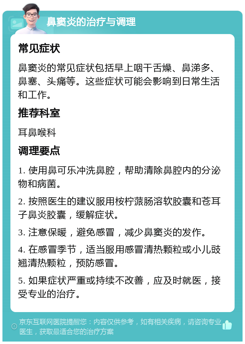 鼻窦炎的治疗与调理 常见症状 鼻窦炎的常见症状包括早上咽干舌燥、鼻涕多、鼻塞、头痛等。这些症状可能会影响到日常生活和工作。 推荐科室 耳鼻喉科 调理要点 1. 使用鼻可乐冲洗鼻腔，帮助清除鼻腔内的分泌物和病菌。 2. 按照医生的建议服用桉柠蒎肠溶软胶囊和苍耳子鼻炎胶囊，缓解症状。 3. 注意保暖，避免感冒，减少鼻窦炎的发作。 4. 在感冒季节，适当服用感冒清热颗粒或小儿豉翘清热颗粒，预防感冒。 5. 如果症状严重或持续不改善，应及时就医，接受专业的治疗。