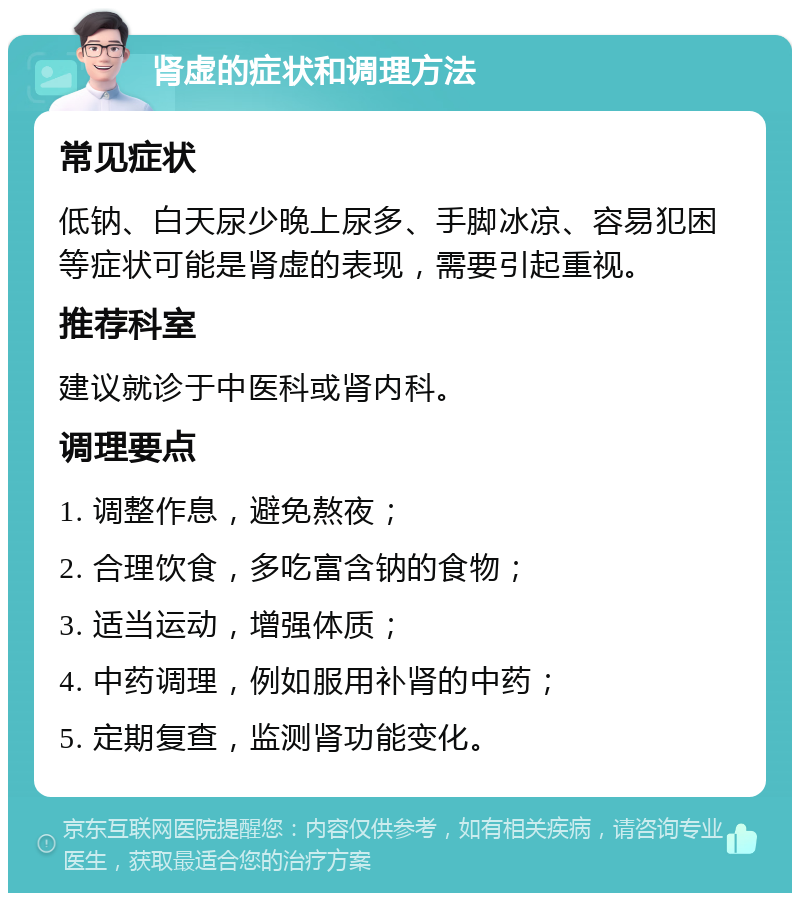 肾虚的症状和调理方法 常见症状 低钠、白天尿少晚上尿多、手脚冰凉、容易犯困等症状可能是肾虚的表现，需要引起重视。 推荐科室 建议就诊于中医科或肾内科。 调理要点 1. 调整作息，避免熬夜； 2. 合理饮食，多吃富含钠的食物； 3. 适当运动，增强体质； 4. 中药调理，例如服用补肾的中药； 5. 定期复查，监测肾功能变化。