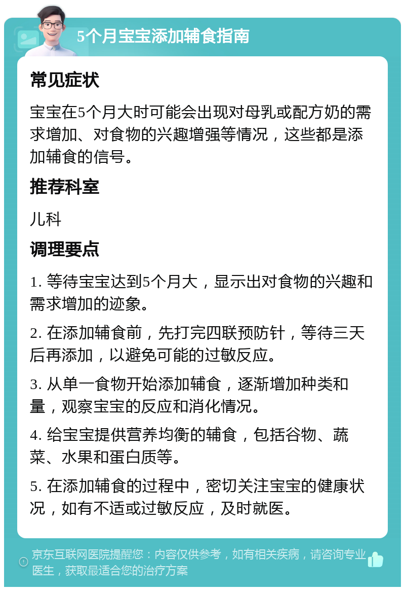 5个月宝宝添加辅食指南 常见症状 宝宝在5个月大时可能会出现对母乳或配方奶的需求增加、对食物的兴趣增强等情况，这些都是添加辅食的信号。 推荐科室 儿科 调理要点 1. 等待宝宝达到5个月大，显示出对食物的兴趣和需求增加的迹象。 2. 在添加辅食前，先打完四联预防针，等待三天后再添加，以避免可能的过敏反应。 3. 从单一食物开始添加辅食，逐渐增加种类和量，观察宝宝的反应和消化情况。 4. 给宝宝提供营养均衡的辅食，包括谷物、蔬菜、水果和蛋白质等。 5. 在添加辅食的过程中，密切关注宝宝的健康状况，如有不适或过敏反应，及时就医。