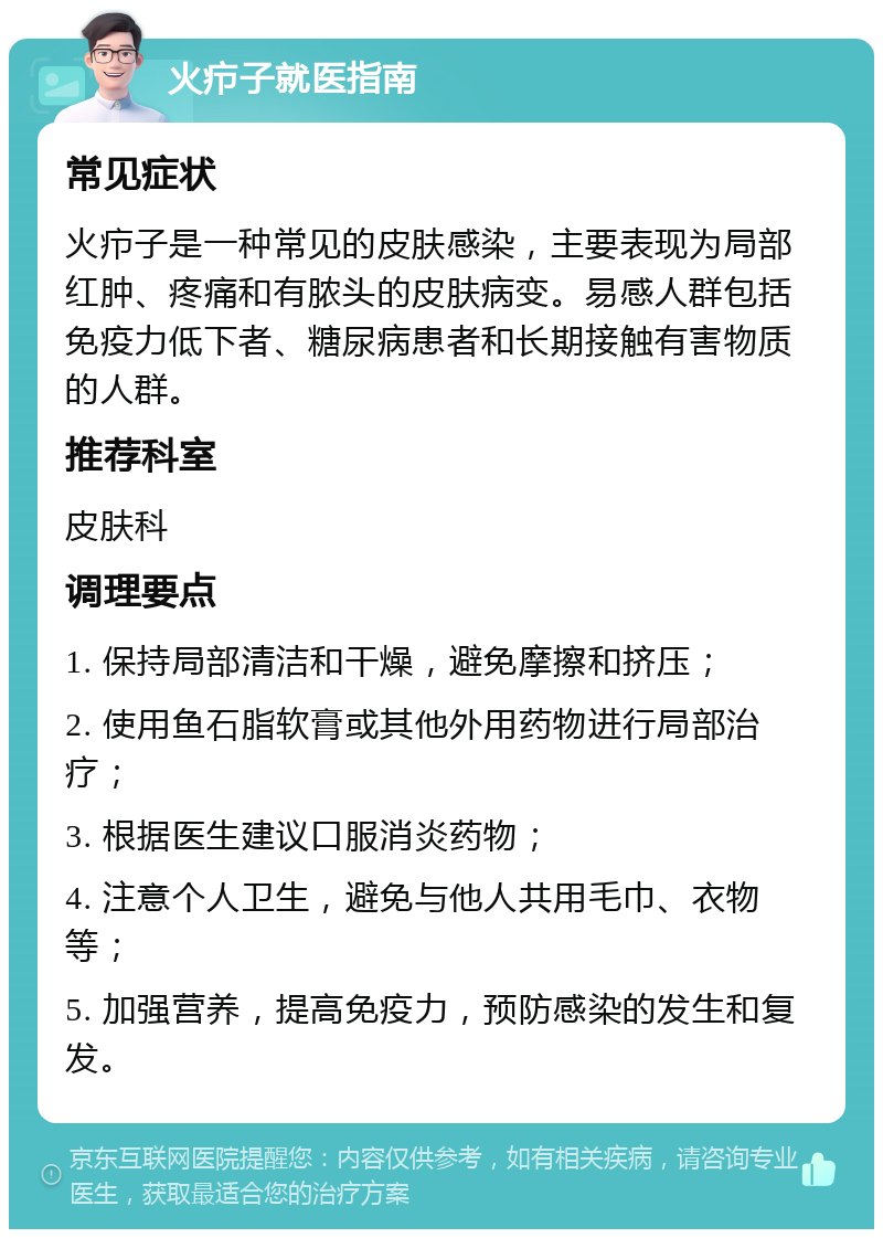 火疖子就医指南 常见症状 火疖子是一种常见的皮肤感染，主要表现为局部红肿、疼痛和有脓头的皮肤病变。易感人群包括免疫力低下者、糖尿病患者和长期接触有害物质的人群。 推荐科室 皮肤科 调理要点 1. 保持局部清洁和干燥，避免摩擦和挤压； 2. 使用鱼石脂软膏或其他外用药物进行局部治疗； 3. 根据医生建议口服消炎药物； 4. 注意个人卫生，避免与他人共用毛巾、衣物等； 5. 加强营养，提高免疫力，预防感染的发生和复发。