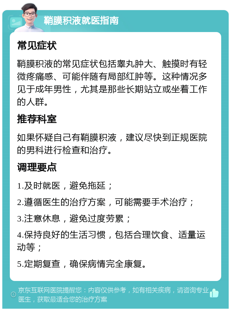 鞘膜积液就医指南 常见症状 鞘膜积液的常见症状包括睾丸肿大、触摸时有轻微疼痛感、可能伴随有局部红肿等。这种情况多见于成年男性，尤其是那些长期站立或坐着工作的人群。 推荐科室 如果怀疑自己有鞘膜积液，建议尽快到正规医院的男科进行检查和治疗。 调理要点 1.及时就医，避免拖延； 2.遵循医生的治疗方案，可能需要手术治疗； 3.注意休息，避免过度劳累； 4.保持良好的生活习惯，包括合理饮食、适量运动等； 5.定期复查，确保病情完全康复。