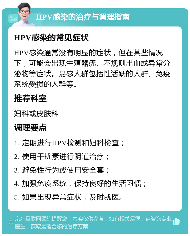 HPV感染的治疗与调理指南 HPV感染的常见症状 HPV感染通常没有明显的症状，但在某些情况下，可能会出现生殖器疣、不规则出血或异常分泌物等症状。易感人群包括性活跃的人群、免疫系统受损的人群等。 推荐科室 妇科或皮肤科 调理要点 1. 定期进行HPV检测和妇科检查； 2. 使用干扰素进行阴道治疗； 3. 避免性行为或使用安全套； 4. 加强免疫系统，保持良好的生活习惯； 5. 如果出现异常症状，及时就医。