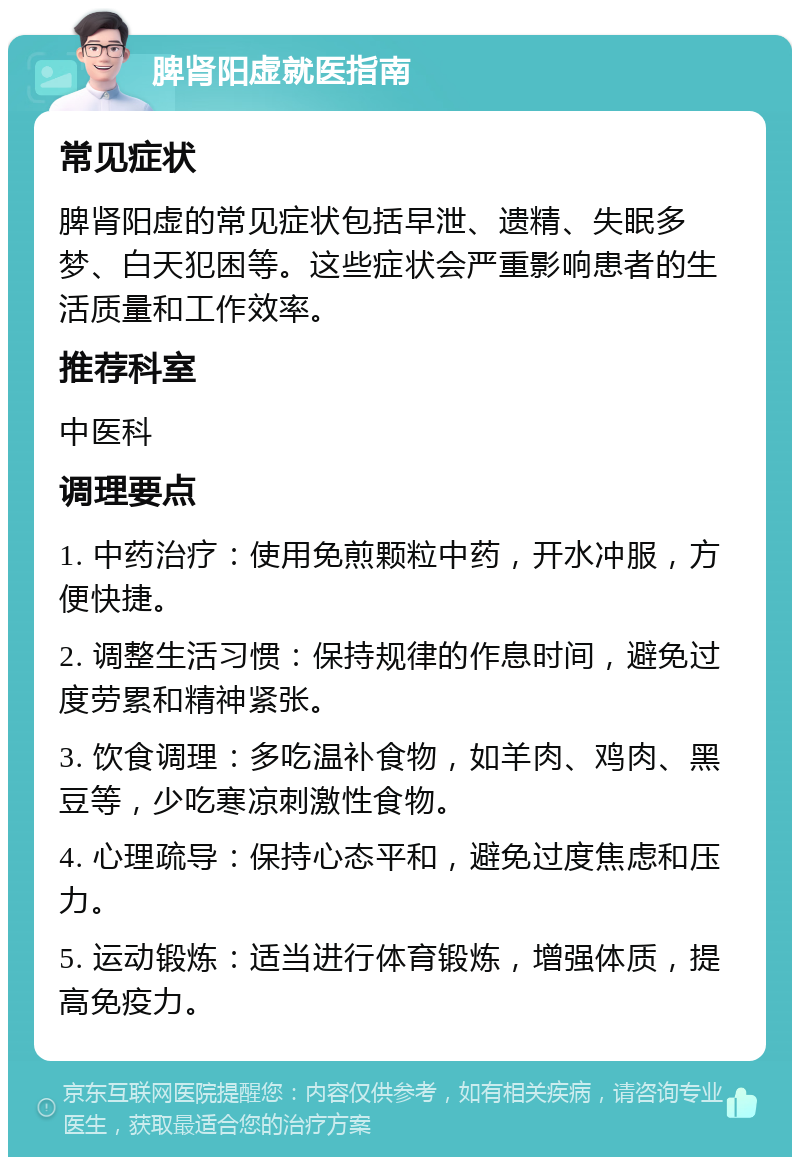 脾肾阳虚就医指南 常见症状 脾肾阳虚的常见症状包括早泄、遗精、失眠多梦、白天犯困等。这些症状会严重影响患者的生活质量和工作效率。 推荐科室 中医科 调理要点 1. 中药治疗：使用免煎颗粒中药，开水冲服，方便快捷。 2. 调整生活习惯：保持规律的作息时间，避免过度劳累和精神紧张。 3. 饮食调理：多吃温补食物，如羊肉、鸡肉、黑豆等，少吃寒凉刺激性食物。 4. 心理疏导：保持心态平和，避免过度焦虑和压力。 5. 运动锻炼：适当进行体育锻炼，增强体质，提高免疫力。