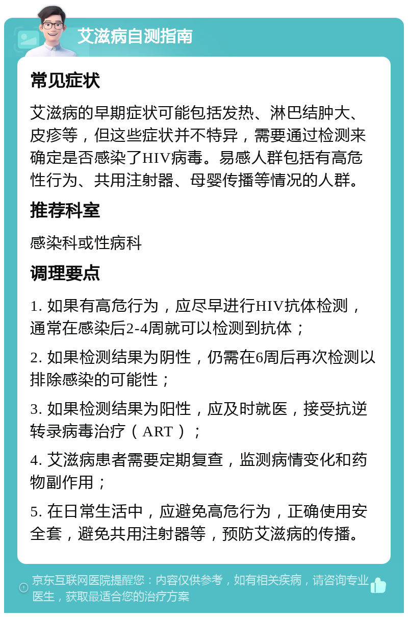 艾滋病自测指南 常见症状 艾滋病的早期症状可能包括发热、淋巴结肿大、皮疹等，但这些症状并不特异，需要通过检测来确定是否感染了HIV病毒。易感人群包括有高危性行为、共用注射器、母婴传播等情况的人群。 推荐科室 感染科或性病科 调理要点 1. 如果有高危行为，应尽早进行HIV抗体检测，通常在感染后2-4周就可以检测到抗体； 2. 如果检测结果为阴性，仍需在6周后再次检测以排除感染的可能性； 3. 如果检测结果为阳性，应及时就医，接受抗逆转录病毒治疗（ART）； 4. 艾滋病患者需要定期复查，监测病情变化和药物副作用； 5. 在日常生活中，应避免高危行为，正确使用安全套，避免共用注射器等，预防艾滋病的传播。