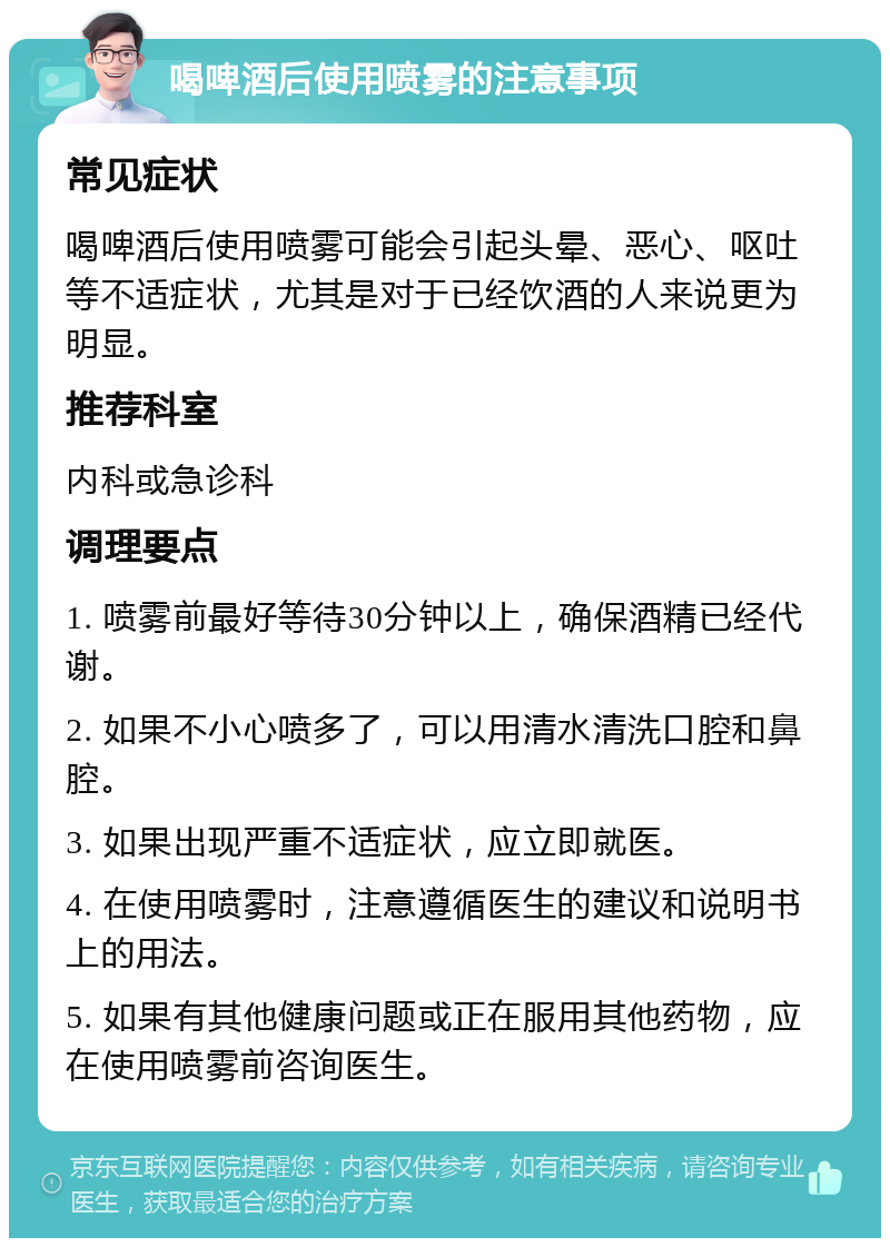 喝啤酒后使用喷雾的注意事项 常见症状 喝啤酒后使用喷雾可能会引起头晕、恶心、呕吐等不适症状，尤其是对于已经饮酒的人来说更为明显。 推荐科室 内科或急诊科 调理要点 1. 喷雾前最好等待30分钟以上，确保酒精已经代谢。 2. 如果不小心喷多了，可以用清水清洗口腔和鼻腔。 3. 如果出现严重不适症状，应立即就医。 4. 在使用喷雾时，注意遵循医生的建议和说明书上的用法。 5. 如果有其他健康问题或正在服用其他药物，应在使用喷雾前咨询医生。