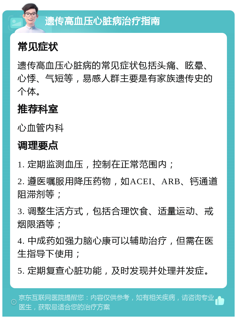 遗传高血压心脏病治疗指南 常见症状 遗传高血压心脏病的常见症状包括头痛、眩晕、心悸、气短等，易感人群主要是有家族遗传史的个体。 推荐科室 心血管内科 调理要点 1. 定期监测血压，控制在正常范围内； 2. 遵医嘱服用降压药物，如ACEI、ARB、钙通道阻滞剂等； 3. 调整生活方式，包括合理饮食、适量运动、戒烟限酒等； 4. 中成药如强力脑心康可以辅助治疗，但需在医生指导下使用； 5. 定期复查心脏功能，及时发现并处理并发症。