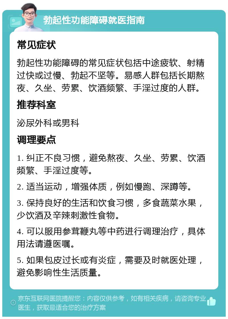 勃起性功能障碍就医指南 常见症状 勃起性功能障碍的常见症状包括中途疲软、射精过快或过慢、勃起不坚等。易感人群包括长期熬夜、久坐、劳累、饮酒频繁、手淫过度的人群。 推荐科室 泌尿外科或男科 调理要点 1. 纠正不良习惯，避免熬夜、久坐、劳累、饮酒频繁、手淫过度等。 2. 适当运动，增强体质，例如慢跑、深蹲等。 3. 保持良好的生活和饮食习惯，多食蔬菜水果，少饮酒及辛辣刺激性食物。 4. 可以服用参茸鞭丸等中药进行调理治疗，具体用法请遵医嘱。 5. 如果包皮过长或有炎症，需要及时就医处理，避免影响性生活质量。