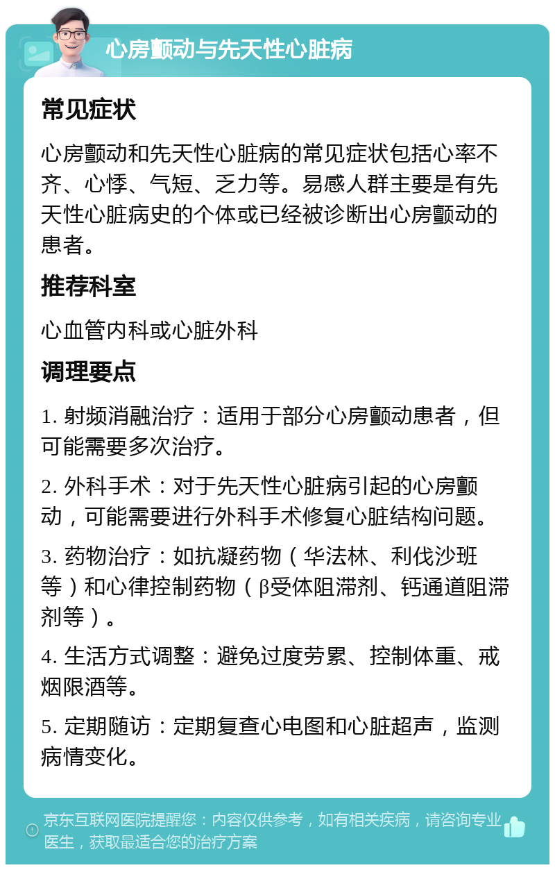 心房颤动与先天性心脏病 常见症状 心房颤动和先天性心脏病的常见症状包括心率不齐、心悸、气短、乏力等。易感人群主要是有先天性心脏病史的个体或已经被诊断出心房颤动的患者。 推荐科室 心血管内科或心脏外科 调理要点 1. 射频消融治疗：适用于部分心房颤动患者，但可能需要多次治疗。 2. 外科手术：对于先天性心脏病引起的心房颤动，可能需要进行外科手术修复心脏结构问题。 3. 药物治疗：如抗凝药物（华法林、利伐沙班等）和心律控制药物（β受体阻滞剂、钙通道阻滞剂等）。 4. 生活方式调整：避免过度劳累、控制体重、戒烟限酒等。 5. 定期随访：定期复查心电图和心脏超声，监测病情变化。