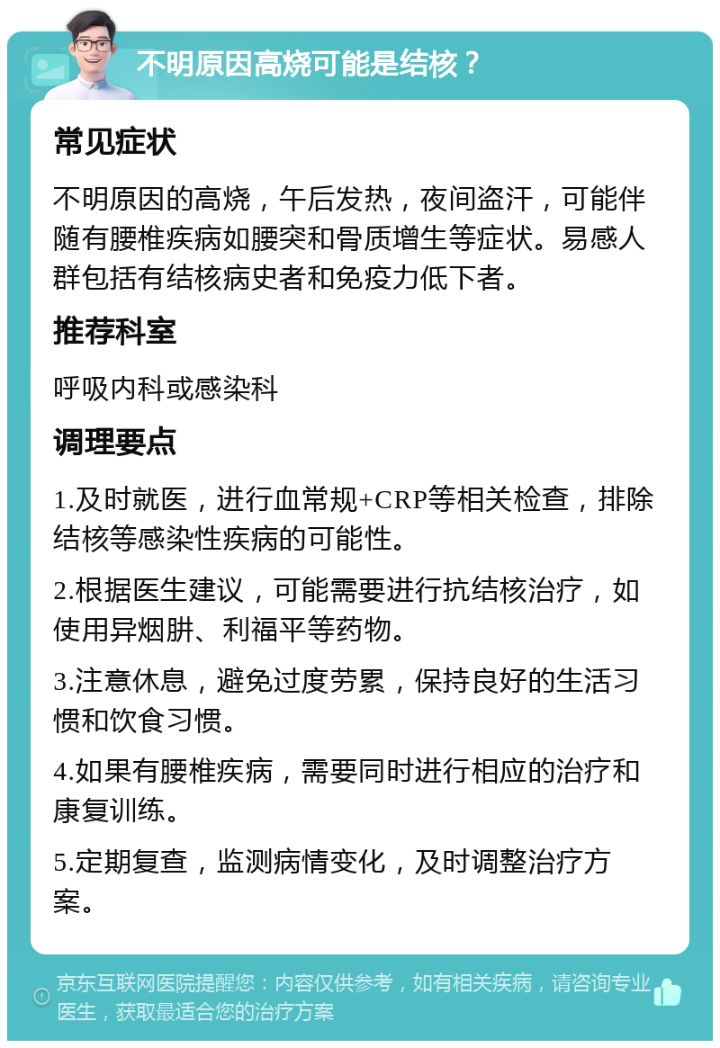 不明原因高烧可能是结核？ 常见症状 不明原因的高烧，午后发热，夜间盗汗，可能伴随有腰椎疾病如腰突和骨质增生等症状。易感人群包括有结核病史者和免疫力低下者。 推荐科室 呼吸内科或感染科 调理要点 1.及时就医，进行血常规+CRP等相关检查，排除结核等感染性疾病的可能性。 2.根据医生建议，可能需要进行抗结核治疗，如使用异烟肼、利福平等药物。 3.注意休息，避免过度劳累，保持良好的生活习惯和饮食习惯。 4.如果有腰椎疾病，需要同时进行相应的治疗和康复训练。 5.定期复查，监测病情变化，及时调整治疗方案。