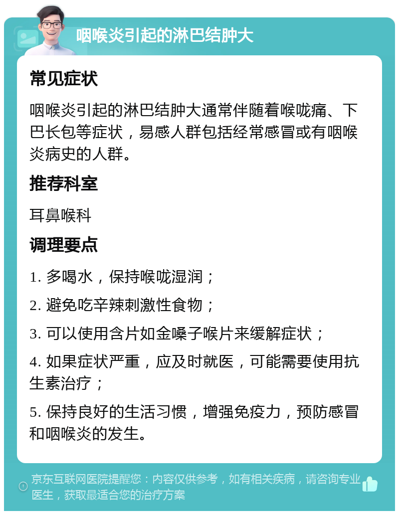 咽喉炎引起的淋巴结肿大 常见症状 咽喉炎引起的淋巴结肿大通常伴随着喉咙痛、下巴长包等症状，易感人群包括经常感冒或有咽喉炎病史的人群。 推荐科室 耳鼻喉科 调理要点 1. 多喝水，保持喉咙湿润； 2. 避免吃辛辣刺激性食物； 3. 可以使用含片如金嗓子喉片来缓解症状； 4. 如果症状严重，应及时就医，可能需要使用抗生素治疗； 5. 保持良好的生活习惯，增强免疫力，预防感冒和咽喉炎的发生。