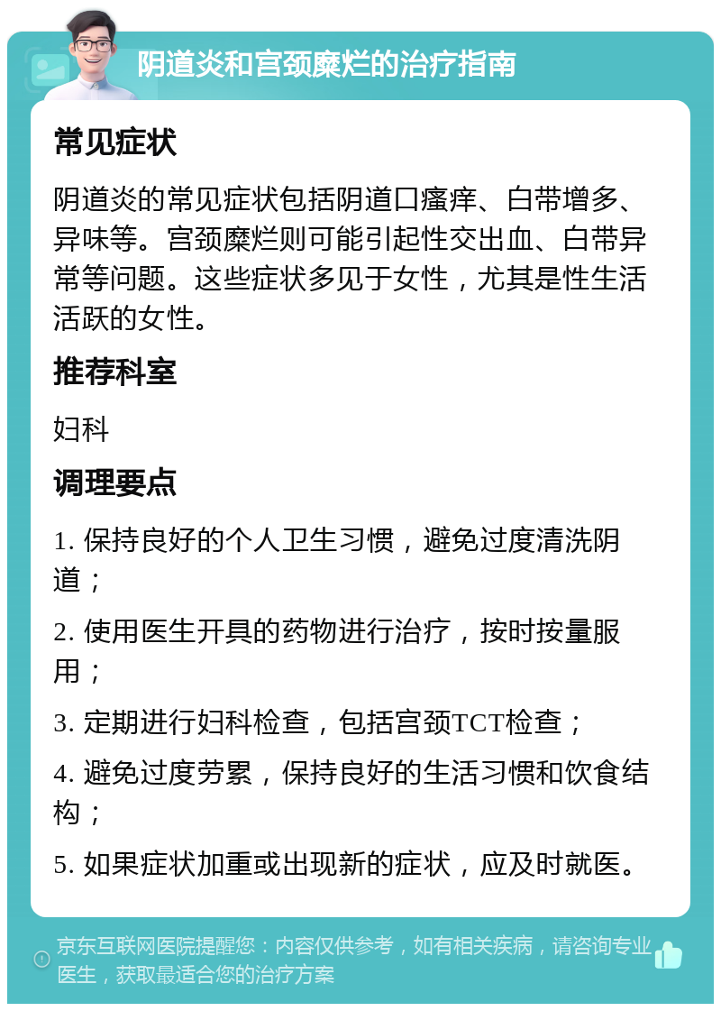 阴道炎和宫颈糜烂的治疗指南 常见症状 阴道炎的常见症状包括阴道口瘙痒、白带增多、异味等。宫颈糜烂则可能引起性交出血、白带异常等问题。这些症状多见于女性，尤其是性生活活跃的女性。 推荐科室 妇科 调理要点 1. 保持良好的个人卫生习惯，避免过度清洗阴道； 2. 使用医生开具的药物进行治疗，按时按量服用； 3. 定期进行妇科检查，包括宫颈TCT检查； 4. 避免过度劳累，保持良好的生活习惯和饮食结构； 5. 如果症状加重或出现新的症状，应及时就医。