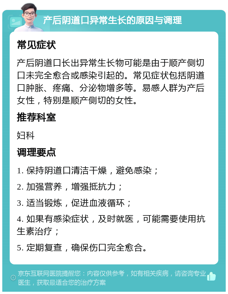 产后阴道口异常生长的原因与调理 常见症状 产后阴道口长出异常生长物可能是由于顺产侧切口未完全愈合或感染引起的。常见症状包括阴道口肿胀、疼痛、分泌物增多等。易感人群为产后女性，特别是顺产侧切的女性。 推荐科室 妇科 调理要点 1. 保持阴道口清洁干燥，避免感染； 2. 加强营养，增强抵抗力； 3. 适当锻炼，促进血液循环； 4. 如果有感染症状，及时就医，可能需要使用抗生素治疗； 5. 定期复查，确保伤口完全愈合。