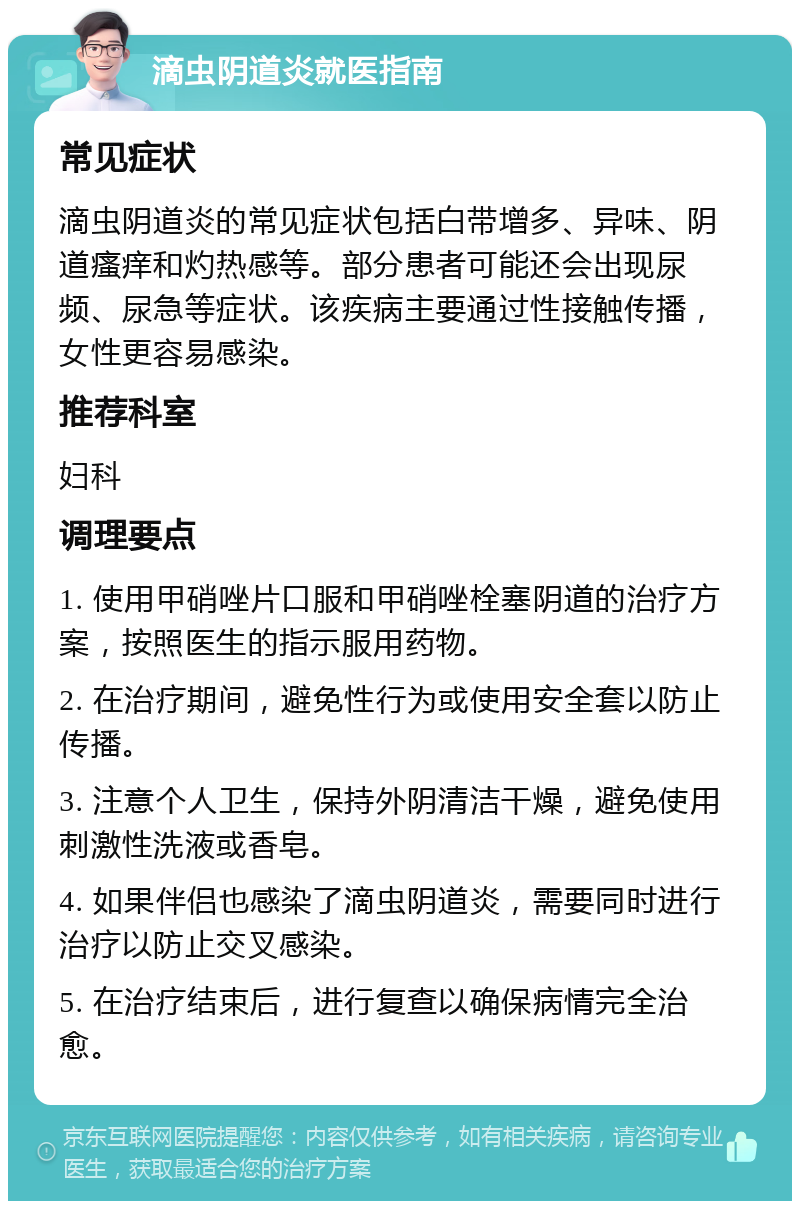 滴虫阴道炎就医指南 常见症状 滴虫阴道炎的常见症状包括白带增多、异味、阴道瘙痒和灼热感等。部分患者可能还会出现尿频、尿急等症状。该疾病主要通过性接触传播，女性更容易感染。 推荐科室 妇科 调理要点 1. 使用甲硝唑片口服和甲硝唑栓塞阴道的治疗方案，按照医生的指示服用药物。 2. 在治疗期间，避免性行为或使用安全套以防止传播。 3. 注意个人卫生，保持外阴清洁干燥，避免使用刺激性洗液或香皂。 4. 如果伴侣也感染了滴虫阴道炎，需要同时进行治疗以防止交叉感染。 5. 在治疗结束后，进行复查以确保病情完全治愈。