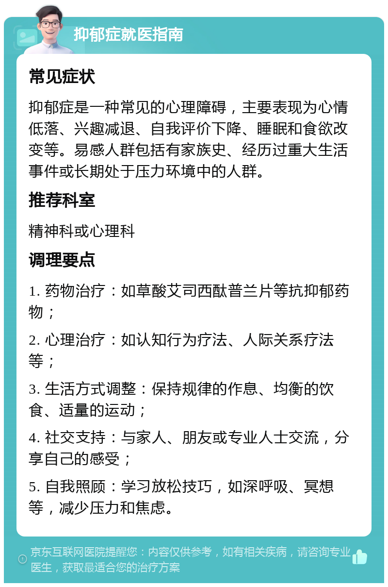 抑郁症就医指南 常见症状 抑郁症是一种常见的心理障碍，主要表现为心情低落、兴趣减退、自我评价下降、睡眠和食欲改变等。易感人群包括有家族史、经历过重大生活事件或长期处于压力环境中的人群。 推荐科室 精神科或心理科 调理要点 1. 药物治疗：如草酸艾司西酞普兰片等抗抑郁药物； 2. 心理治疗：如认知行为疗法、人际关系疗法等； 3. 生活方式调整：保持规律的作息、均衡的饮食、适量的运动； 4. 社交支持：与家人、朋友或专业人士交流，分享自己的感受； 5. 自我照顾：学习放松技巧，如深呼吸、冥想等，减少压力和焦虑。