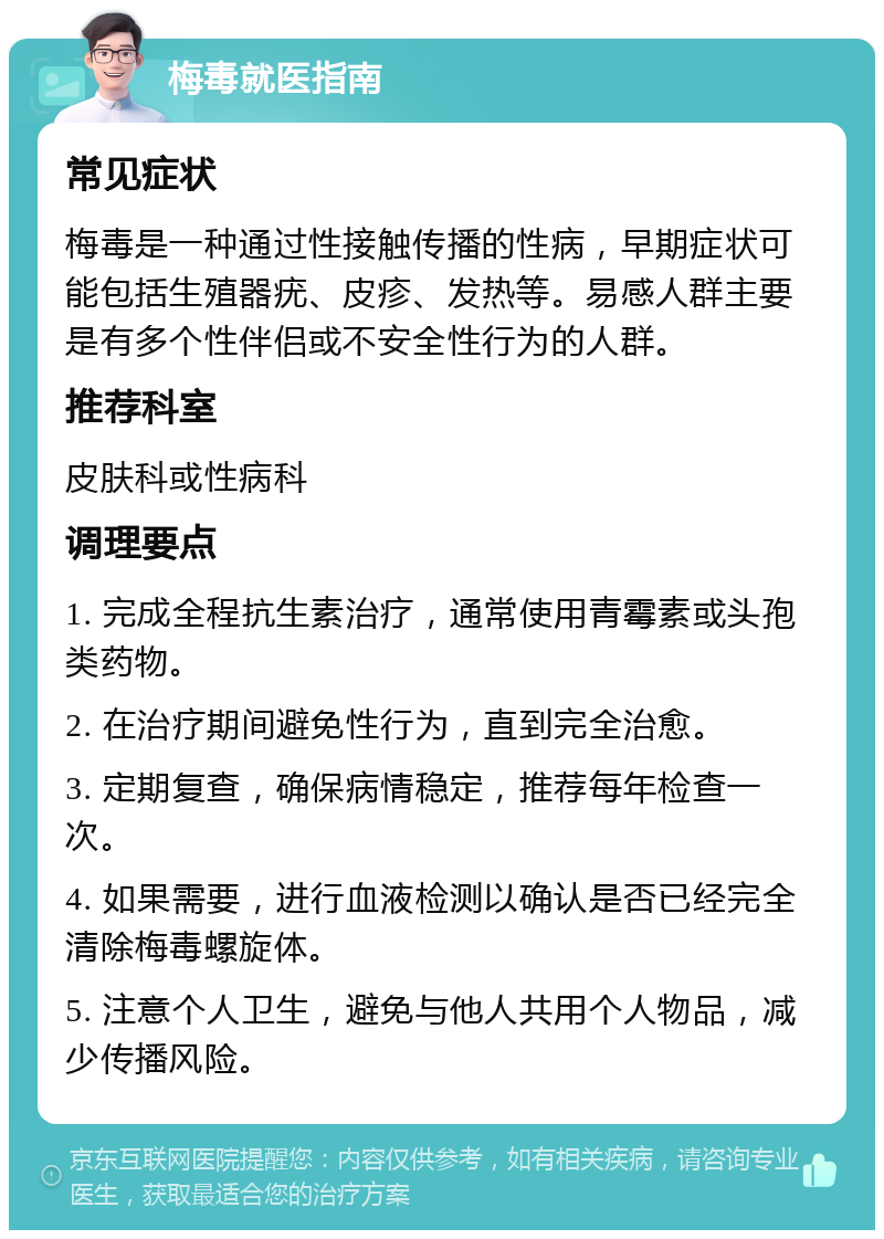 梅毒就医指南 常见症状 梅毒是一种通过性接触传播的性病，早期症状可能包括生殖器疣、皮疹、发热等。易感人群主要是有多个性伴侣或不安全性行为的人群。 推荐科室 皮肤科或性病科 调理要点 1. 完成全程抗生素治疗，通常使用青霉素或头孢类药物。 2. 在治疗期间避免性行为，直到完全治愈。 3. 定期复查，确保病情稳定，推荐每年检查一次。 4. 如果需要，进行血液检测以确认是否已经完全清除梅毒螺旋体。 5. 注意个人卫生，避免与他人共用个人物品，减少传播风险。