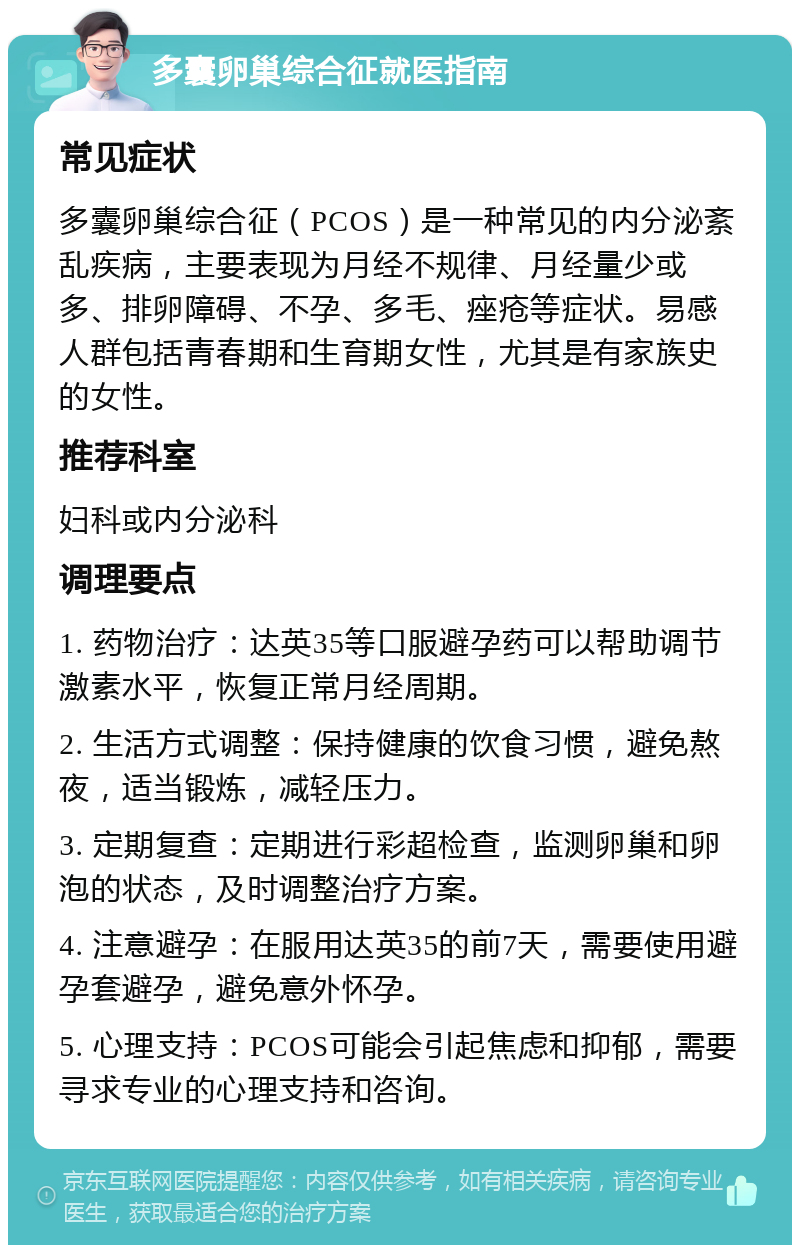 多囊卵巢综合征就医指南 常见症状 多囊卵巢综合征（PCOS）是一种常见的内分泌紊乱疾病，主要表现为月经不规律、月经量少或多、排卵障碍、不孕、多毛、痤疮等症状。易感人群包括青春期和生育期女性，尤其是有家族史的女性。 推荐科室 妇科或内分泌科 调理要点 1. 药物治疗：达英35等口服避孕药可以帮助调节激素水平，恢复正常月经周期。 2. 生活方式调整：保持健康的饮食习惯，避免熬夜，适当锻炼，减轻压力。 3. 定期复查：定期进行彩超检查，监测卵巢和卵泡的状态，及时调整治疗方案。 4. 注意避孕：在服用达英35的前7天，需要使用避孕套避孕，避免意外怀孕。 5. 心理支持：PCOS可能会引起焦虑和抑郁，需要寻求专业的心理支持和咨询。