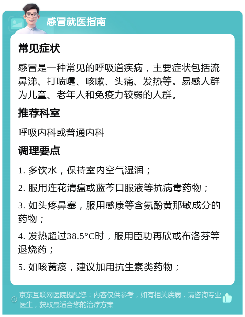 感冒就医指南 常见症状 感冒是一种常见的呼吸道疾病，主要症状包括流鼻涕、打喷嚏、咳嗽、头痛、发热等。易感人群为儿童、老年人和免疫力较弱的人群。 推荐科室 呼吸内科或普通内科 调理要点 1. 多饮水，保持室内空气湿润； 2. 服用连花清瘟或蓝芩口服液等抗病毒药物； 3. 如头疼鼻塞，服用感康等含氨酚黄那敏成分的药物； 4. 发热超过38.5°C时，服用臣功再欣或布洛芬等退烧药； 5. 如咳黄痰，建议加用抗生素类药物；