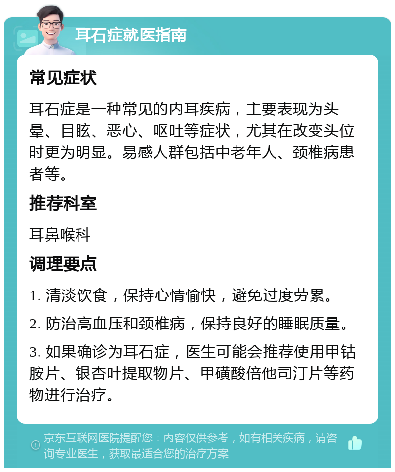 耳石症就医指南 常见症状 耳石症是一种常见的内耳疾病，主要表现为头晕、目眩、恶心、呕吐等症状，尤其在改变头位时更为明显。易感人群包括中老年人、颈椎病患者等。 推荐科室 耳鼻喉科 调理要点 1. 清淡饮食，保持心情愉快，避免过度劳累。 2. 防治高血压和颈椎病，保持良好的睡眠质量。 3. 如果确诊为耳石症，医生可能会推荐使用甲钴胺片、银杏叶提取物片、甲磺酸倍他司汀片等药物进行治疗。