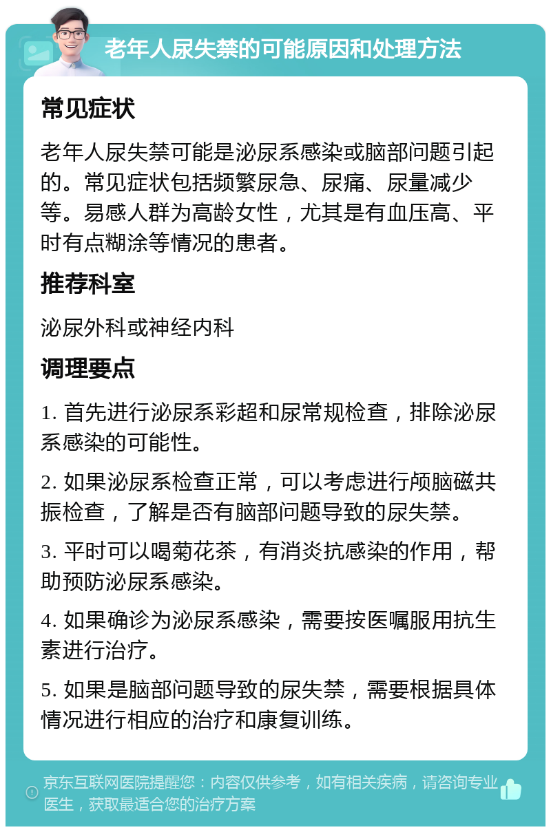 老年人尿失禁的可能原因和处理方法 常见症状 老年人尿失禁可能是泌尿系感染或脑部问题引起的。常见症状包括频繁尿急、尿痛、尿量减少等。易感人群为高龄女性，尤其是有血压高、平时有点糊涂等情况的患者。 推荐科室 泌尿外科或神经内科 调理要点 1. 首先进行泌尿系彩超和尿常规检查，排除泌尿系感染的可能性。 2. 如果泌尿系检查正常，可以考虑进行颅脑磁共振检查，了解是否有脑部问题导致的尿失禁。 3. 平时可以喝菊花茶，有消炎抗感染的作用，帮助预防泌尿系感染。 4. 如果确诊为泌尿系感染，需要按医嘱服用抗生素进行治疗。 5. 如果是脑部问题导致的尿失禁，需要根据具体情况进行相应的治疗和康复训练。