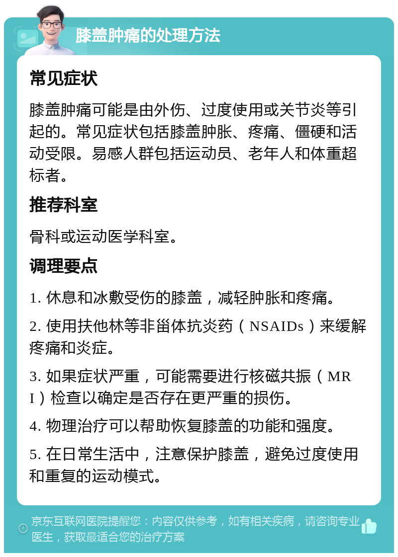 膝盖肿痛的处理方法 常见症状 膝盖肿痛可能是由外伤、过度使用或关节炎等引起的。常见症状包括膝盖肿胀、疼痛、僵硬和活动受限。易感人群包括运动员、老年人和体重超标者。 推荐科室 骨科或运动医学科室。 调理要点 1. 休息和冰敷受伤的膝盖，减轻肿胀和疼痛。 2. 使用扶他林等非甾体抗炎药（NSAIDs）来缓解疼痛和炎症。 3. 如果症状严重，可能需要进行核磁共振（MRI）检查以确定是否存在更严重的损伤。 4. 物理治疗可以帮助恢复膝盖的功能和强度。 5. 在日常生活中，注意保护膝盖，避免过度使用和重复的运动模式。