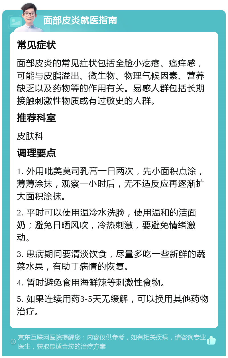 面部皮炎就医指南 常见症状 面部皮炎的常见症状包括全脸小疙瘩、瘙痒感，可能与皮脂溢出、微生物、物理气候因素、营养缺乏以及药物等的作用有关。易感人群包括长期接触刺激性物质或有过敏史的人群。 推荐科室 皮肤科 调理要点 1. 外用吡美莫司乳膏一日两次，先小面积点涂，薄薄涂抹，观察一小时后，无不适反应再逐渐扩大面积涂抹。 2. 平时可以使用温冷水洗脸，使用温和的洁面奶；避免日晒风吹，冷热刺激，要避免情绪激动。 3. 患病期间要清淡饮食，尽量多吃一些新鲜的蔬菜水果，有助于病情的恢复。 4. 暂时避免食用海鲜辣等刺激性食物。 5. 如果连续用药3-5天无缓解，可以换用其他药物治疗。