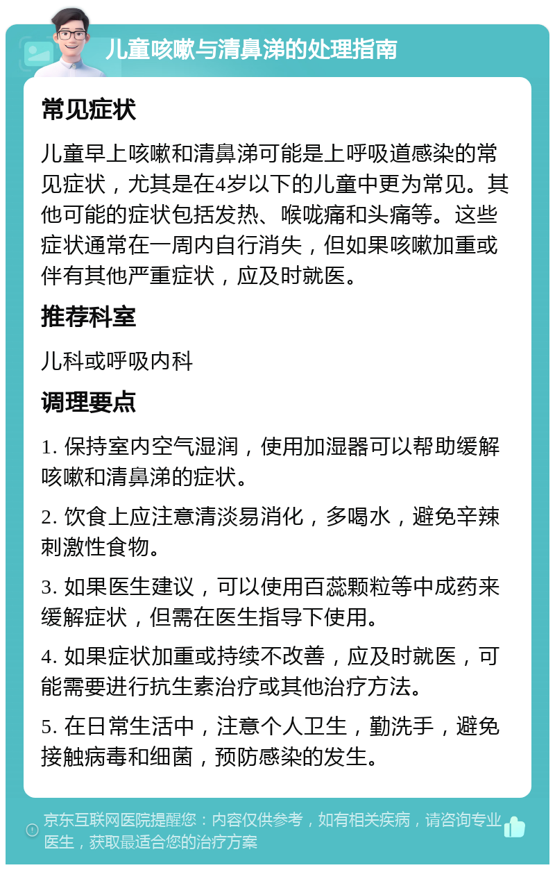 儿童咳嗽与清鼻涕的处理指南 常见症状 儿童早上咳嗽和清鼻涕可能是上呼吸道感染的常见症状，尤其是在4岁以下的儿童中更为常见。其他可能的症状包括发热、喉咙痛和头痛等。这些症状通常在一周内自行消失，但如果咳嗽加重或伴有其他严重症状，应及时就医。 推荐科室 儿科或呼吸内科 调理要点 1. 保持室内空气湿润，使用加湿器可以帮助缓解咳嗽和清鼻涕的症状。 2. 饮食上应注意清淡易消化，多喝水，避免辛辣刺激性食物。 3. 如果医生建议，可以使用百蕊颗粒等中成药来缓解症状，但需在医生指导下使用。 4. 如果症状加重或持续不改善，应及时就医，可能需要进行抗生素治疗或其他治疗方法。 5. 在日常生活中，注意个人卫生，勤洗手，避免接触病毒和细菌，预防感染的发生。